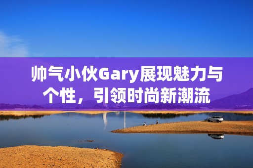 帅气小伙Gary展现魅力与个性，引领时尚新潮流