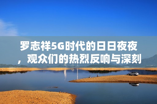 罗志祥5G时代的日日夜夜，观众们的热烈反响与深刻感悟