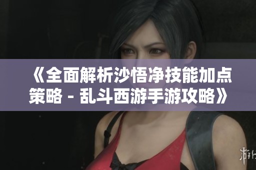《全面解析沙悟净技能加点策略 - 乱斗西游手游攻略》