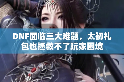 DNF面临三大难题，太初礼包也拯救不了玩家困境