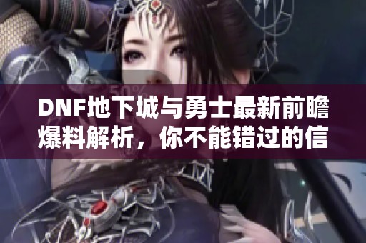 DNF地下城与勇士最新前瞻爆料解析，你不能错过的信息！