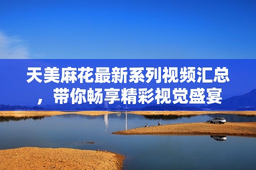 天美麻花最新系列视频汇总，带你畅享精彩视觉盛宴