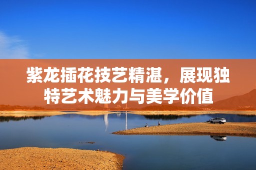 紫龙插花技艺精湛，展现独特艺术魅力与美学价值