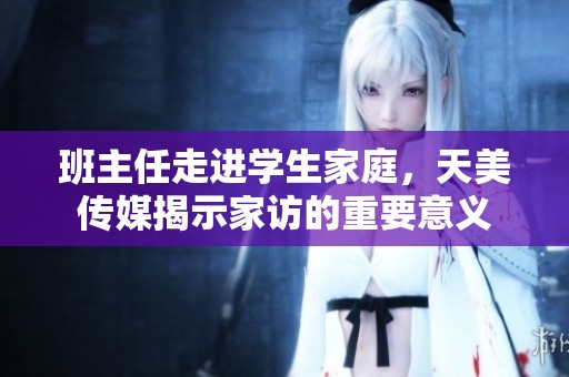 班主任走进学生家庭，天美传媒揭示家访的重要意义