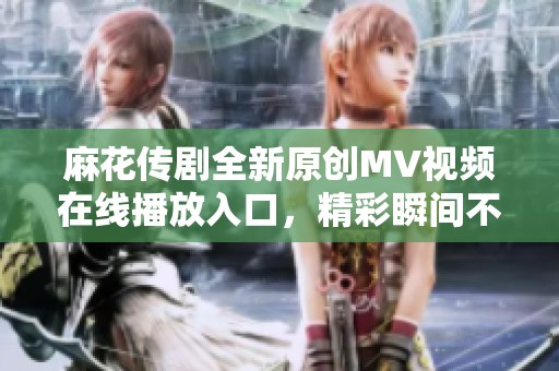 麻花传剧全新原创MV视频在线播放入口，精彩瞬间不容错过