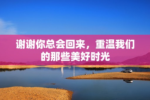谢谢你总会回来，重温我们的那些美好时光