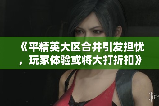 《平精英大区合并引发担忧，玩家体验或将大打折扣》