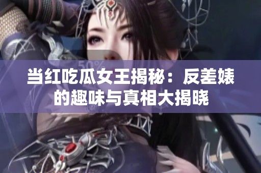 当红吃瓜女王揭秘：反差婊的趣味与真相大揭晓
