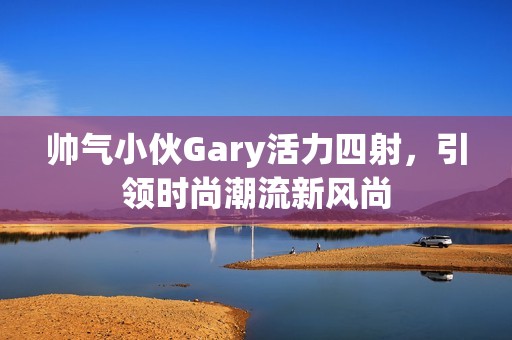 帅气小伙Gary活力四射，引领时尚潮流新风尚