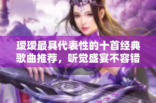 瑷瑷最具代表性的十首经典歌曲推荐，听觉盛宴不容错过