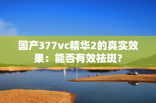 国产377vc精华2的真实效果：能否有效祛斑？