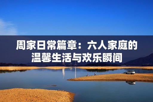 周家日常篇章：六人家庭的温馨生活与欢乐瞬间