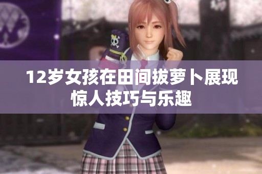 12岁女孩在田间拔萝卜展现惊人技巧与乐趣