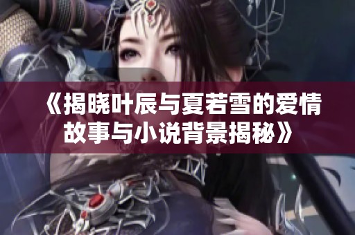 《揭晓叶辰与夏若雪的爱情故事与小说背景揭秘》