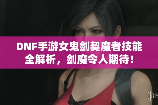 DNF手游女鬼剑契魔者技能全解析，剑魔令人期待！