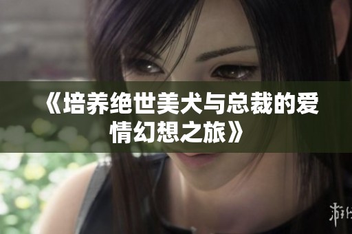 《培养绝世美犬与总裁的爱情幻想之旅》