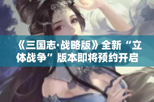 《三国志·战略版》全新“立体战争”版本即将预约开启 热血大战一触即发