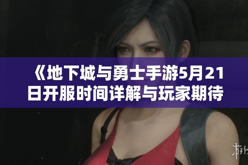 《地下城与勇士手游5月21日开服时间详解与玩家期待》