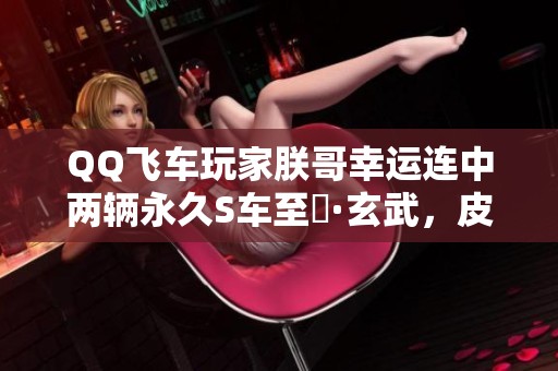 QQ飞车玩家朕哥幸运连中两辆永久S车至矅·玄武，皮肤券效果惊人！