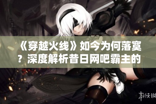 《穿越火线》如今为何落寞？深度解析昔日网吧霸主的成功秘诀