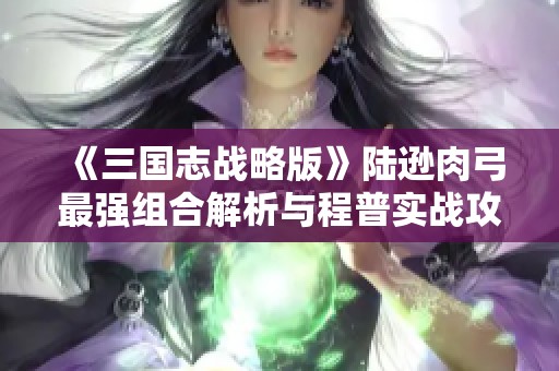《三国志战略版》陆逊肉弓最强组合解析与程普实战攻略