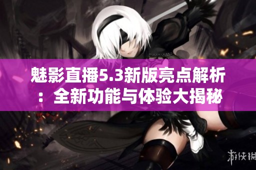 魅影直播5.3新版亮点解析：全新功能与体验大揭秘