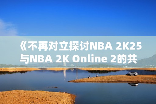 《不再对立探讨NBA 2K25与NBA 2K Online 2的共同魅力》