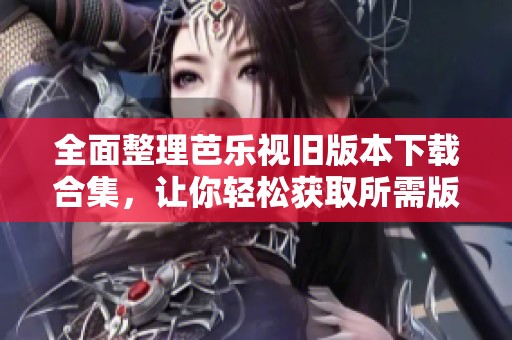 全面整理芭乐视旧版本下载合集，让你轻松获取所需版本