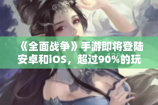 《全面战争》手游即将登陆安卓和iOS，超过90%的玩家评价为何仍然如初
