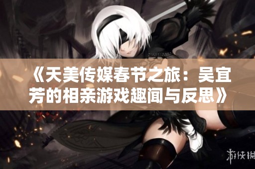 《天美传媒春节之旅：吴宜芳的相亲游戏趣闻与反思》
