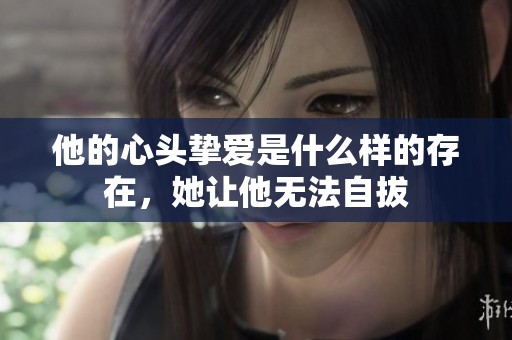 他的心头挚爱是什么样的存在，她让他无法自拔