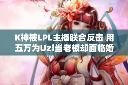 K神被LPL主播联合反击 用五万为Uzi当老板却面临婚姻危机