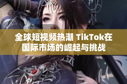 全球短视频热潮 TikTok在国际市场的崛起与挑战