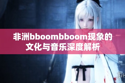 非洲bboombboom现象的文化与音乐深度解析