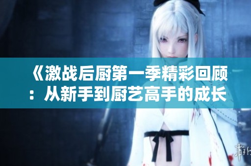 《激战后厨第一季精彩回顾：从新手到厨艺高手的成长之路》