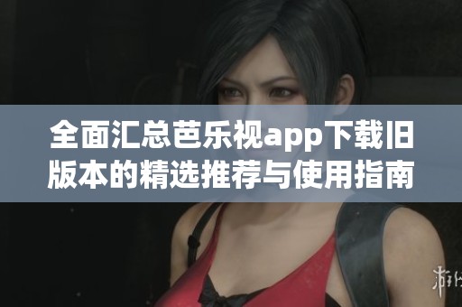 全面汇总芭乐视app下载旧版本的精选推荐与使用指南