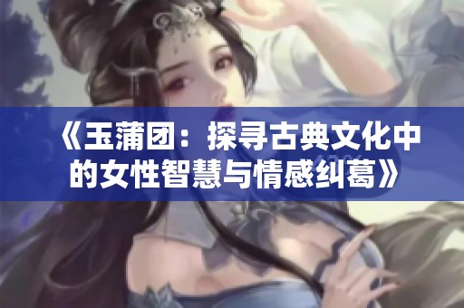 《玉蒲团：探寻古典文化中的女性智慧与情感纠葛》