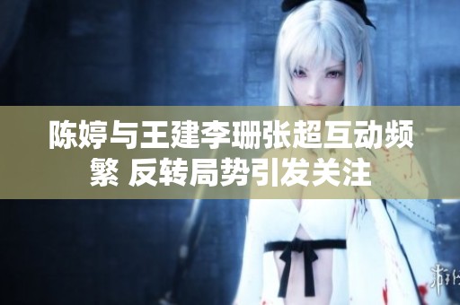 陈婷与王建李珊张超互动频繁 反转局势引发关注