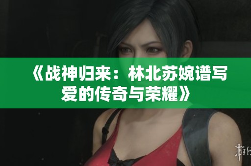 《战神归来：林北苏婉谱写爱的传奇与荣耀》