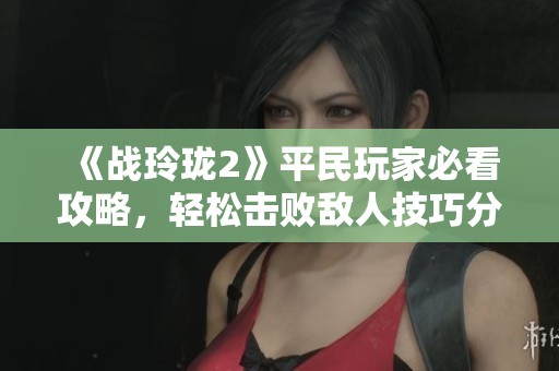 《战玲珑2》平民玩家必看攻略，轻松击败敌人技巧分享