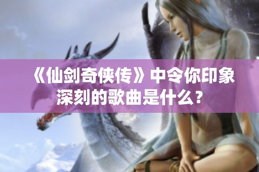 《仙剑奇侠传》中令你印象深刻的歌曲是什么？