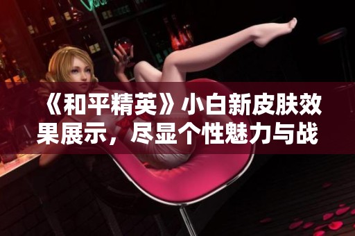 《和平精英》小白新皮肤效果展示，尽显个性魅力与战斗气息