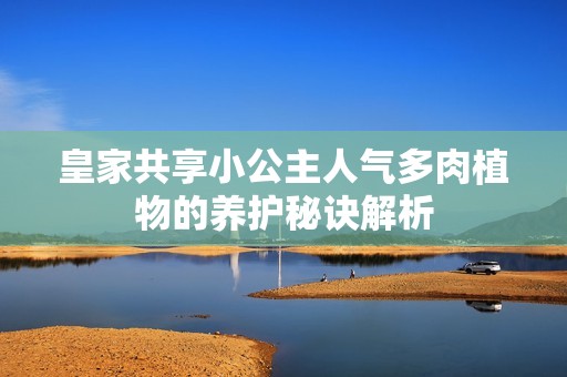 皇家共享小公主人气多肉植物的养护秘诀解析