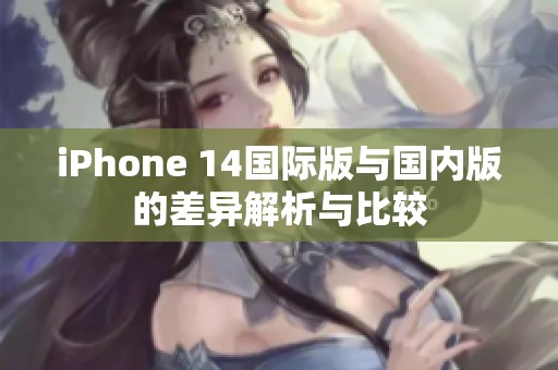 iPhone 14国际版与国内版的差异解析与比较