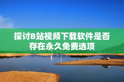 探讨B站视频下载软件是否存在永久免费选项