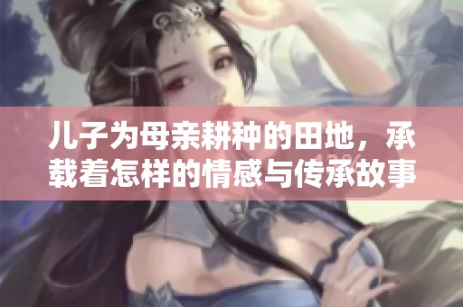 儿子为母亲耕种的田地，承载着怎样的情感与传承故事