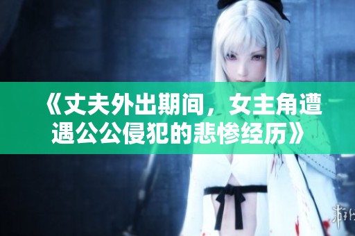 《丈夫外出期间，女主角遭遇公公侵犯的悲惨经历》