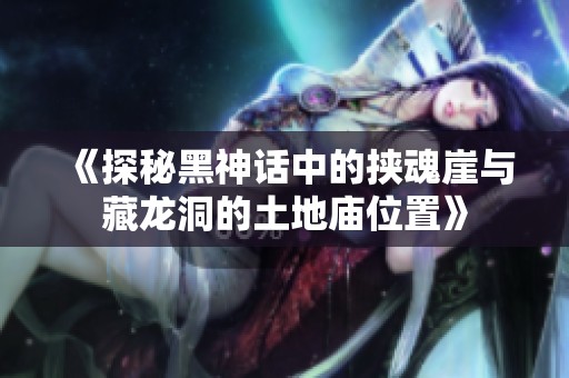 《探秘黑神话中的挟魂崖与藏龙洞的土地庙位置》