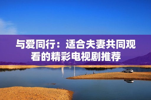 与爱同行：适合夫妻共同观看的精彩电视剧推荐