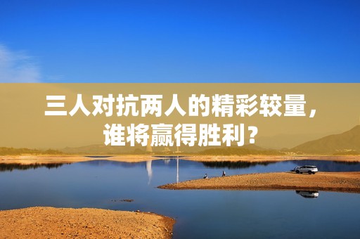三人对抗两人的精彩较量，谁将赢得胜利？